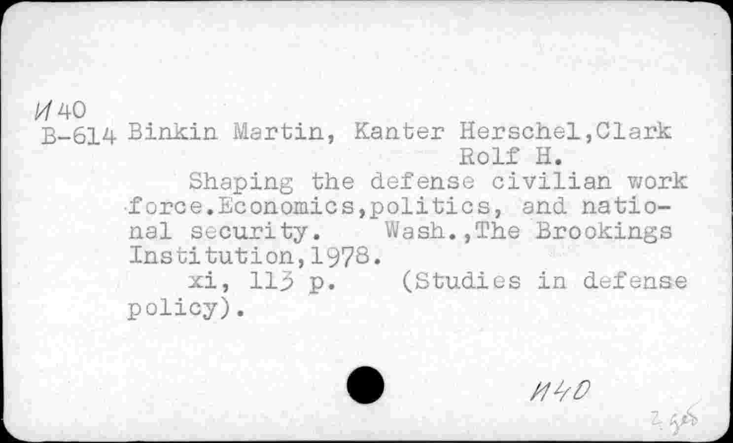 ﻿/7 40
B-614 Binkin Martin, Kanter Herschel,Clark Rolf H.
Shaping the defense civilian work ■force.Economics,politics, and national security.	Wash.,The Brookings
Institution,1973.
xi, 113 p. (Studies in defense policy).
